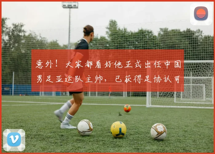 意外!大家都看好他正式出任中国男足亚运队主帅,已获得足协认可
