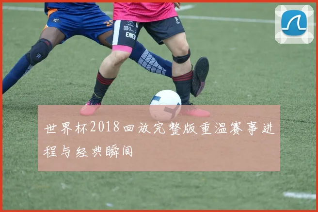 世界杯2018回放完整版重温赛事进程与经典瞬间