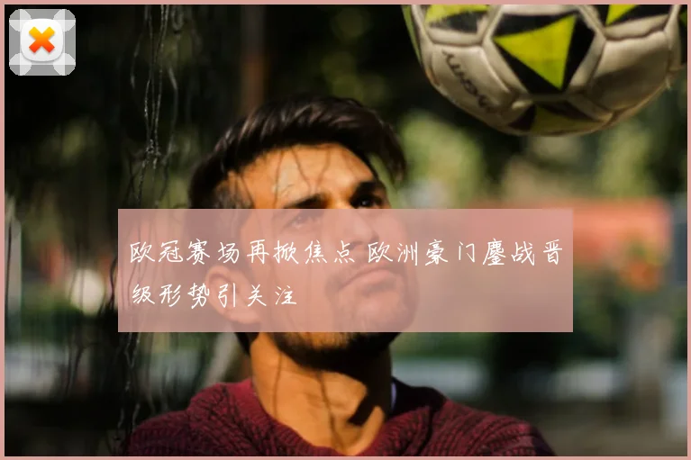 欧冠赛场再掀焦点 欧洲豪门鏖战晋级形势引关注