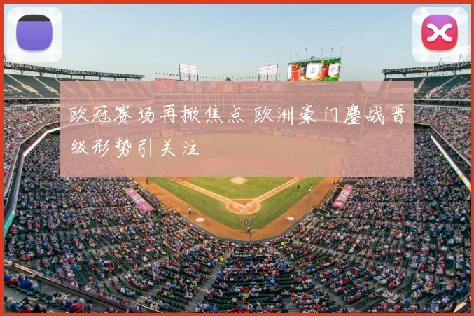欧冠赛场再掀焦点 欧洲豪门鏖战晋级形势引关注