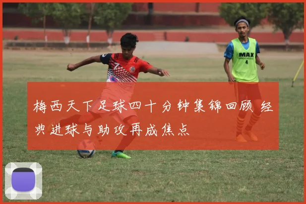 梅西天下足球四十分钟集锦回顾 经典进球与助攻再成焦点