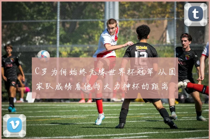 C罗为何始终无缘世界杯冠军 从国家队成绩看他与大力神杯的距离