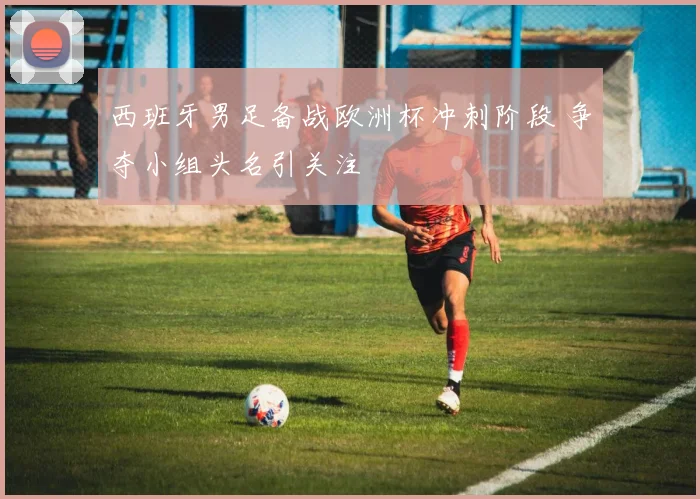 西班牙男足备战欧洲杯冲刺阶段 争夺小组头名引关注