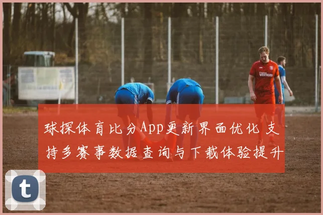 球探体育比分App更新界面优化 支持多赛事数据查询与下载体验提升