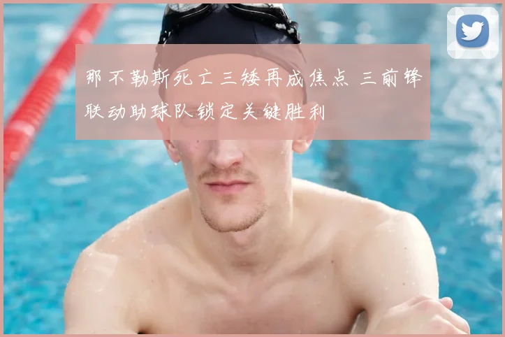 那不勒斯死亡三矮再成焦点 三前锋联动助球队锁定关键胜利