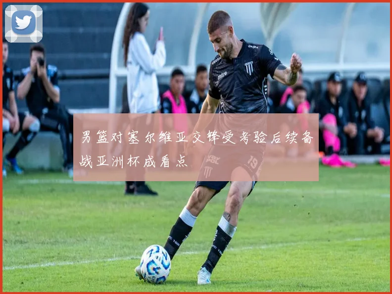男篮对塞尔维亚交锋受考验后续备战亚洲杯成看点