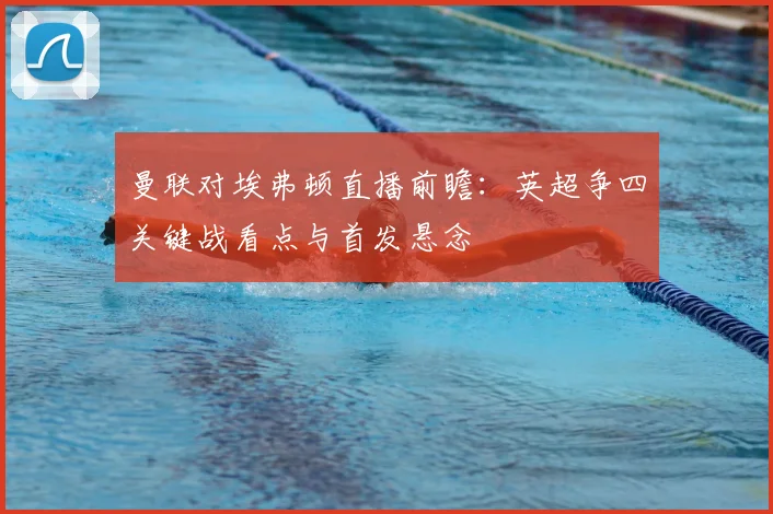 曼联对埃弗顿直播前瞻：英超争四关键战看点与首发悬念