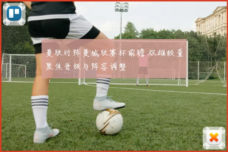 曼联对阵曼城联赛杯前瞻 双雄较量聚焦晋级与阵容调整