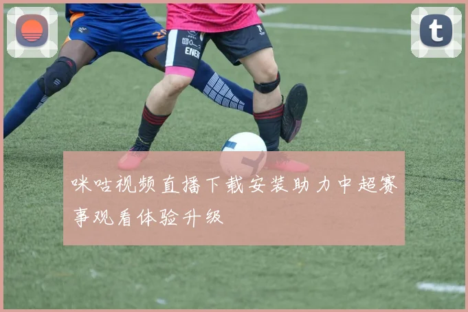 咪咕视频直播下载安装助力中超赛事观看体验升级