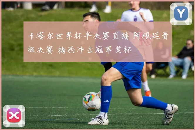 卡塔尔世界杯半决赛直播 阿根廷晋级决赛 梅西冲击冠军奖杯