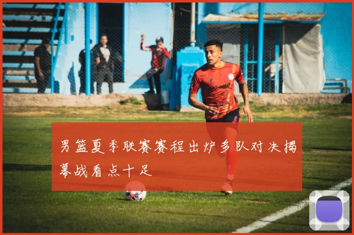 男篮夏季联赛赛程出炉多队对决揭幕战看点十足