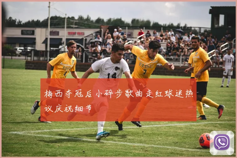 梅西夺冠后小碎步歌曲走红球迷热议庆祝细节