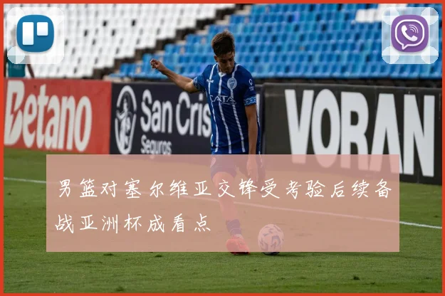 男篮对塞尔维亚交锋受考验后续备战亚洲杯成看点