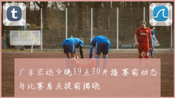 广东宏远今晚19点30开播 赛前动态与比赛看点提前揭晓