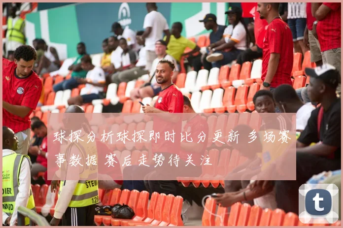 球探分析球探即时比分更新 多场赛事数据 赛后走势待关注