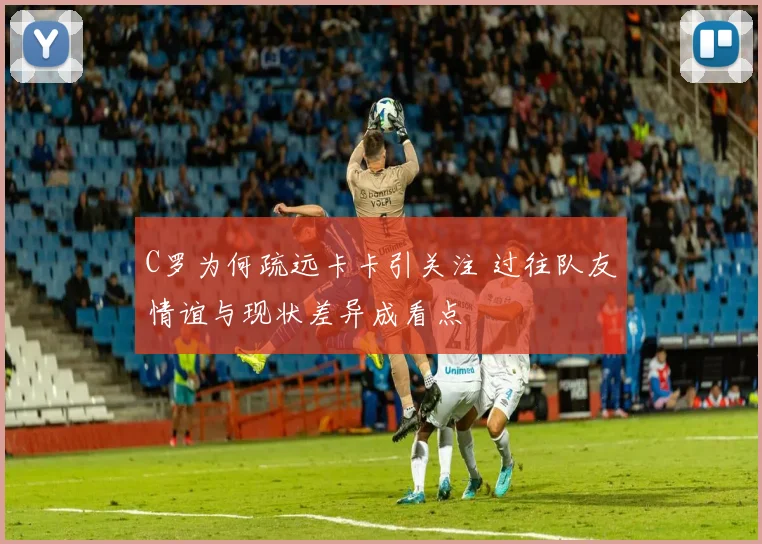 C罗为何疏远卡卡引关注 过往队友情谊与现状差异成看点