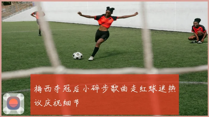 梅西夺冠后小碎步歌曲走红球迷热议庆祝细节