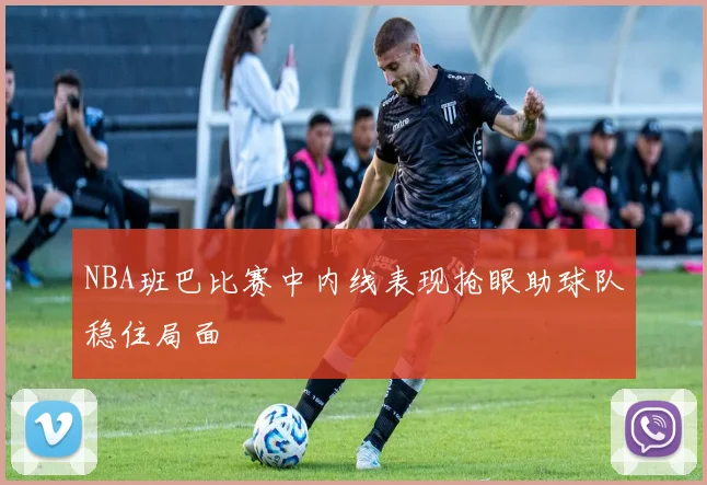 NBA班巴比赛中内线表现抢眼助球队稳住局面