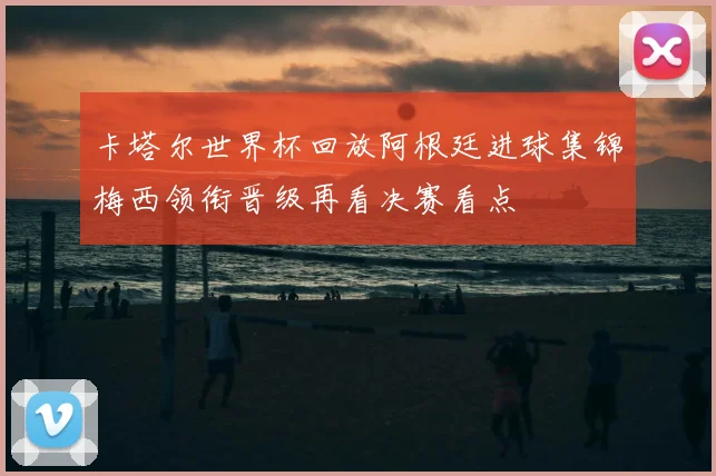 卡塔尔世界杯回放阿根廷进球集锦梅西领衔晋级再看决赛看点