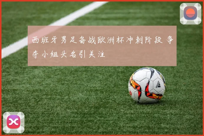 西班牙男足备战欧洲杯冲刺阶段 争夺小组头名引关注