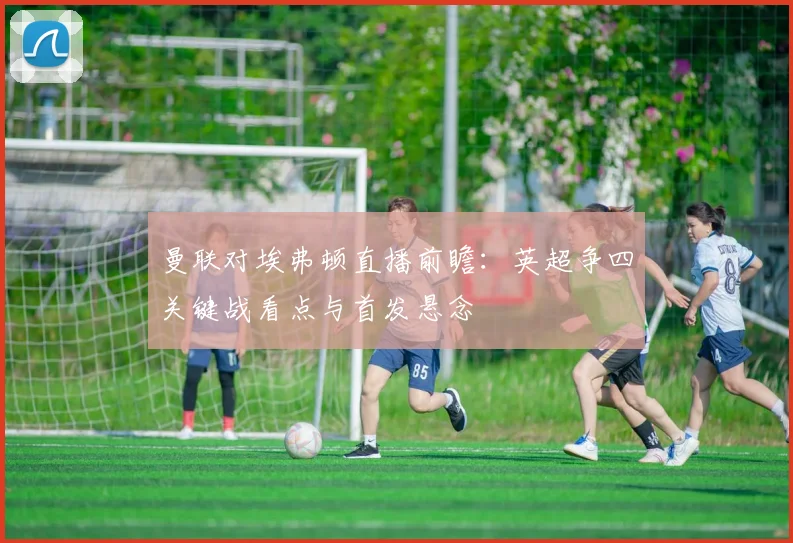 曼联对埃弗顿直播前瞻:英超争四关键战看点与首发悬念