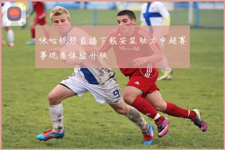 咪咕视频直播下载安装助力中超赛事观看体验升级
