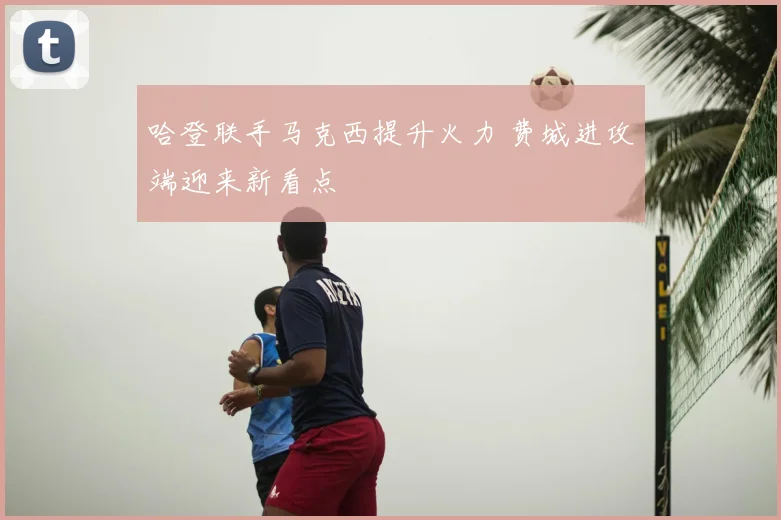 哈登联手马克西提升火力 费城进攻端迎来新看点